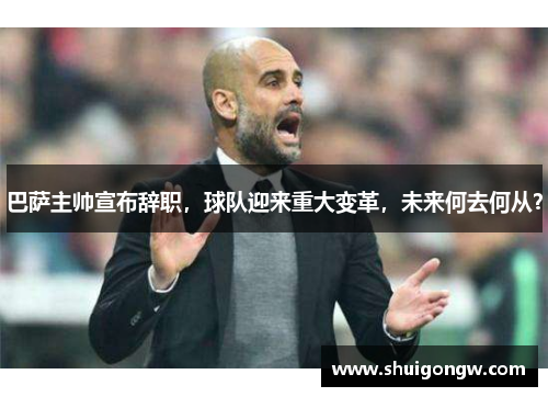 巴萨主帅宣布辞职，球队迎来重大变革，未来何去何从？